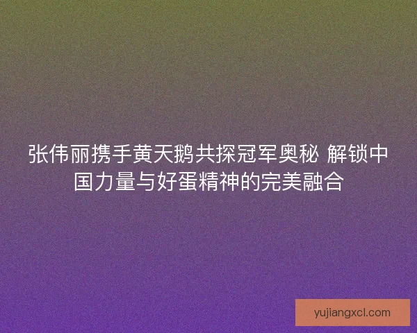 张伟丽携手黄天鹅共探冠军奥秘 解锁中国力量与好蛋精神的完美融合