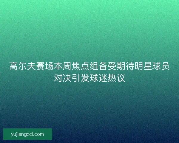 高尔夫赛场本周焦点组备受期待明星球员对决引发球迷热议
